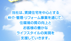 当社は、賃貸住宅を中心とする 仲介・管理・リフォーム事業を通じて、住環境の質の向上とお客様の豊かなライフスタイルの実現を支援していきます。