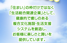 「住まい」の枠だけではなく 「生活総合関連企業」として、健康的で癒しのある 複合文化施設・生活支援 システムを創造し、お客様に楽しさと潤いを提供しています。