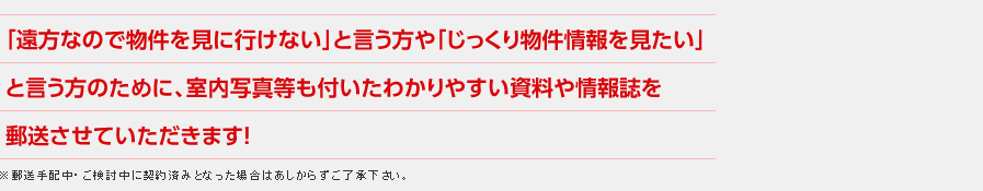 「遠方なので物件を見に行けない」と言う方や「じっくり物件情報を見たい」と言う方のために、室内写真等も付いたわかりやすい資料や情報誌を郵送させていただきます！